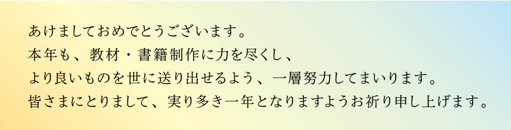 あけましておめでとうございます。本年も、教材・書籍制作に力を尽くし、より良いものを世に送り出せるよう、一層努力してまいります。
皆さまにとりまして、実り多き一年となりますようお祈り申し上げます。